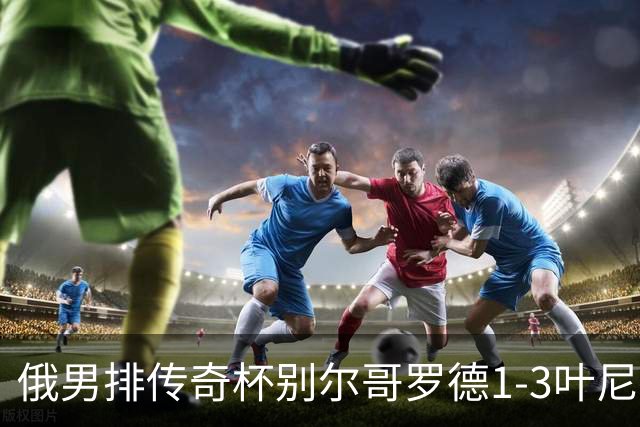 俄男排传奇杯别尔哥罗德1-3叶尼塞 张景胤首发8分